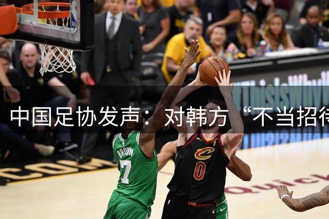 中国足协发声：对韩方“不当招待”情况展开调查