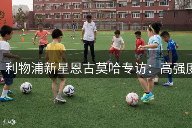 利物浦新星恩古莫哈专访：高强度训练铸就多面手 逆境中淬炼成长