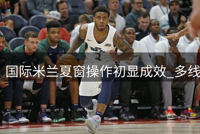 国际米兰夏窗操作初显成效 多线并举构建争冠班底