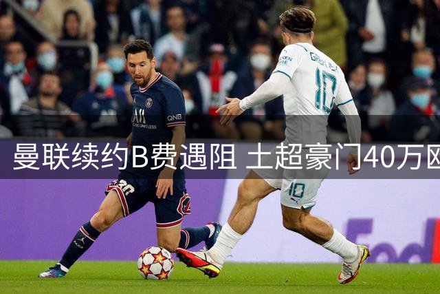 曼联续约B费遇阻 土超豪门40万欧周薪强势挖角