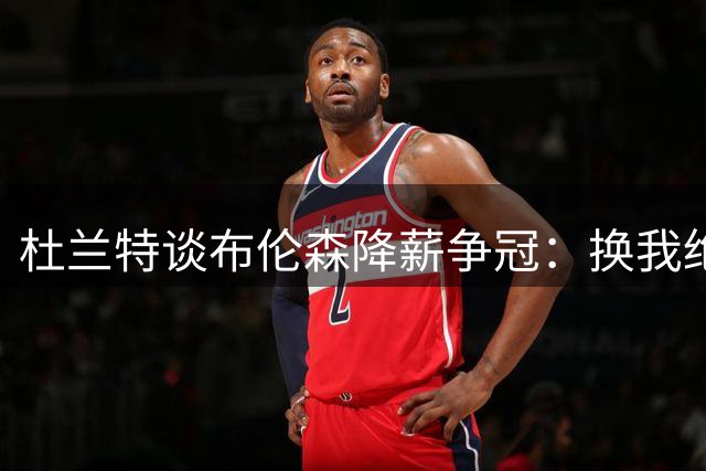 杜兰特谈布伦森降薪争冠：换我绝不接受亿元损失