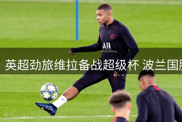 英超劲旅维拉备战超级杯 波兰国脚卡什直面德甲豪门信心满满