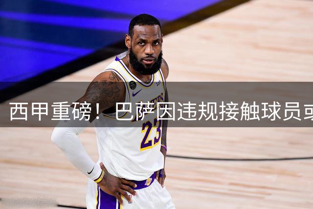 西甲重磅！巴萨因违规接触球员或遭双线重罚