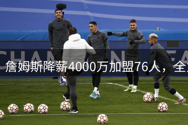 詹姆斯降薪4000万加盟76人，全力冲击第五冠开启职业生涯新篇章