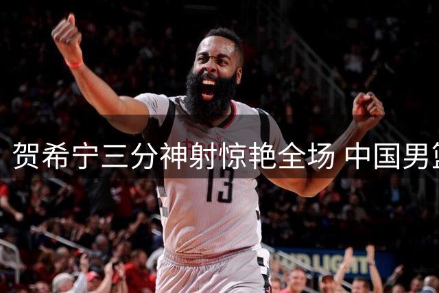 贺希宁三分神射惊艳全场 中国男篮首节狂轰32分碾压喀麦隆