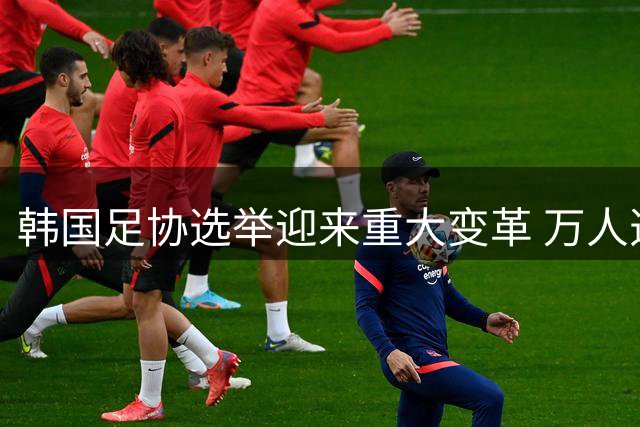 韩国足协选举迎来重大变革 万人选举团制度即将落地