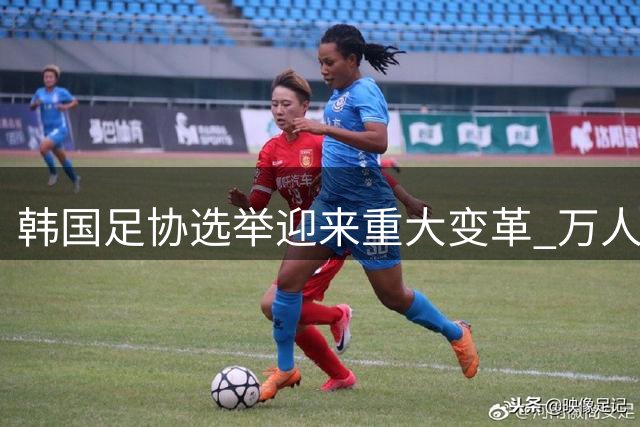 韩国足协选举迎来重大变革 万人选举团制度即将落地