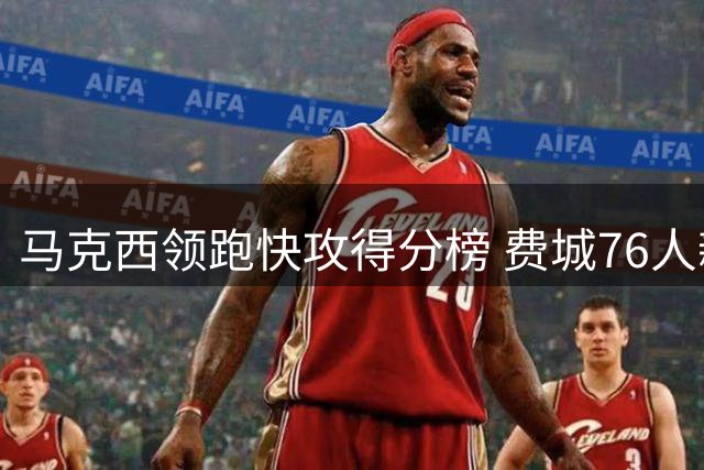 马克西领跑快攻得分榜 费城76人新赛季进攻体系暗藏玄机