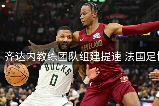 齐达内教练团队组建提速 法国足协全力支持"齐祖时代"开启