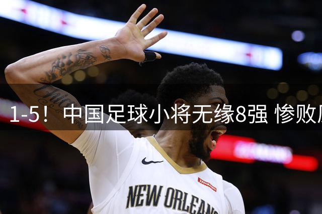 1-5！中国足球小将无缘8强 惨败原因曝光 前国脚不服：压着对手踢