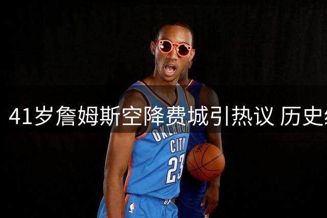 41岁詹姆斯空降费城引热议 历史级巨星晚年转会谁更传奇？