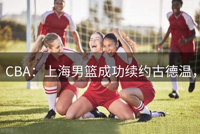 CBA：上海男篮成功续约古德温，山西三次报价胡金秋，山东男篮还在追求王岚嵚，胡明轩前往国家队报到