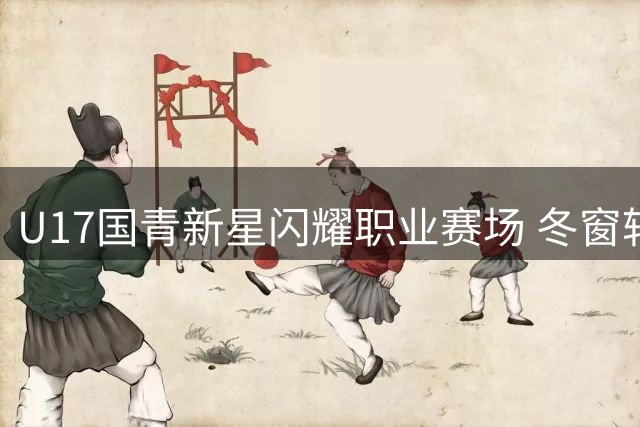 U17国青新星闪耀职业赛场 冬窗转会市场暗藏潜力股
